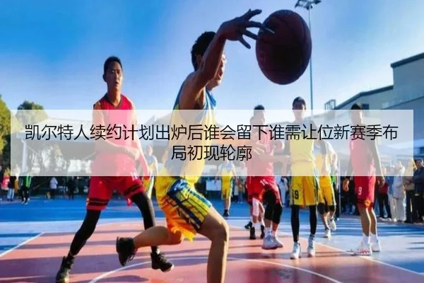 凯尔特人续约计划出炉后谁会留下谁需让位新赛季布局初现轮廓（Kering）