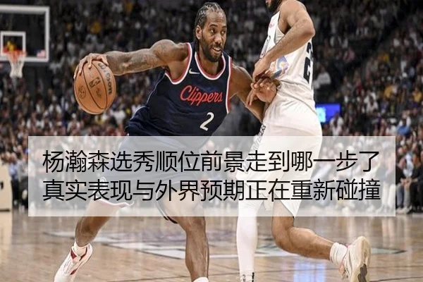 杨瀚森选秀顺位前景走到哪一步了 真实表现与外界预期正在重新碰撞（Kering）