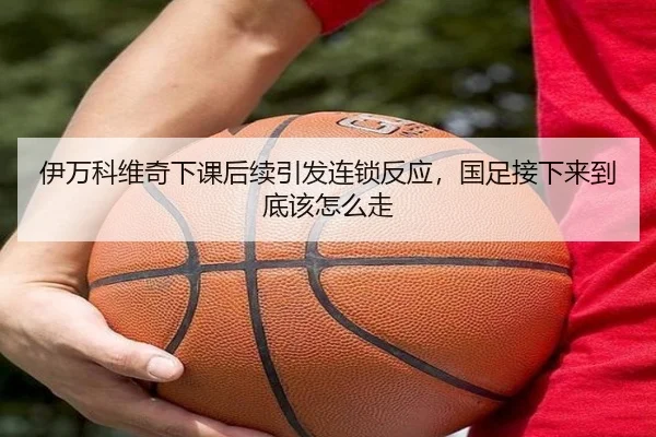 伊万科维奇下课后续引发连锁反应，国足接下来到底该怎么走（Kering）